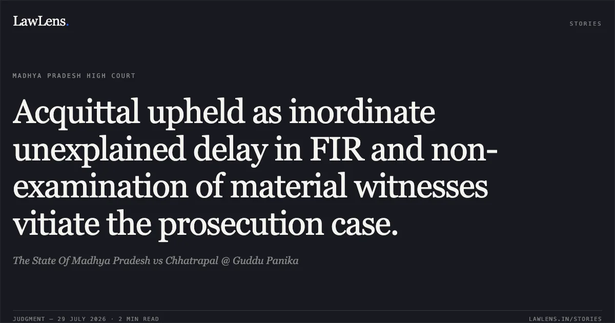 Acquittal upheld as inordinate unexplained delay in FIR and non-examination of material witnesses vitiate the prosecution case.. The State Of Madhya Pradesh vs Chhatrapal @ Guddu Panika. Madhya Pradesh High Court. LawLens