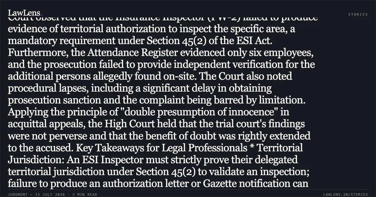 ### Acquittal Upheld as Inspector’s Lack of Territorial Jurisdiction and Failure to Prove Minimum Employee Count Vitiate Prosecution Summary of Judgment The High Court of Gujarat dismissed an appeal by the Employees’ State Insurance Corporation (ESIC) against a trial court order acquitting M/s. Hotel Navjivan and its partner. The respondents were charged under Sections 85(e) and 85(g) of the ESI Act for failing to submit statutory returns (Form-6) and contribution challans. The prosecution’s case rested on an inspection report alleging the hotel employed more than 10 persons. However, the High Court observed that the Insurance Inspector (PW-2) failed to produce evidence of territorial authorization to inspect the specific area, a mandatory requirement under Section 45(2) of the ESI Act. Furthermore, the Attendance Register evidenced only six employees, and the prosecution failed to provide independent verification for the additional persons allegedly found on-site. The Court also noted procedural lapses, including a significant delay in obtaining prosecution sanction and the complaint being barred by limitation. Applying the principle of "double presumption of innocence" in acquittal appeals, the High Court held that the trial court's findings were not perverse and that the benefit of doubt was rightly extended to the accused. Key Takeaways for Legal Professionals * Territorial Jurisdiction: An ESI Inspector must strictly prove their delegated territorial jurisdiction under Section 45(2) to validate an inspection; failure to produce an authorization letter or Gazette notification can prove fatal to the prosecution. * Applicability Threshold: Mere oral testimony of an inspector regarding the number of persons found working is insufficient to override official Attendance Registers unless corroborated by recorded statements of such persons. * Appellate Restraint: In appeals against acquittal, if two reasonable views are possible, the High Court will not disturb the trial court's conclusion unless it is marred by manifest illegality or perversity. * Limitation and Sanction: Unexplained delays in obtaining sanction and filing complaints under Section 85 of the ESI Act weaken the prosecution’s standing.. THE REGIONAL DIRECTOR EMPLOYEES STATE INSURANCE vs STATE OF GUJARAT. Gujarat High Court. LawLens