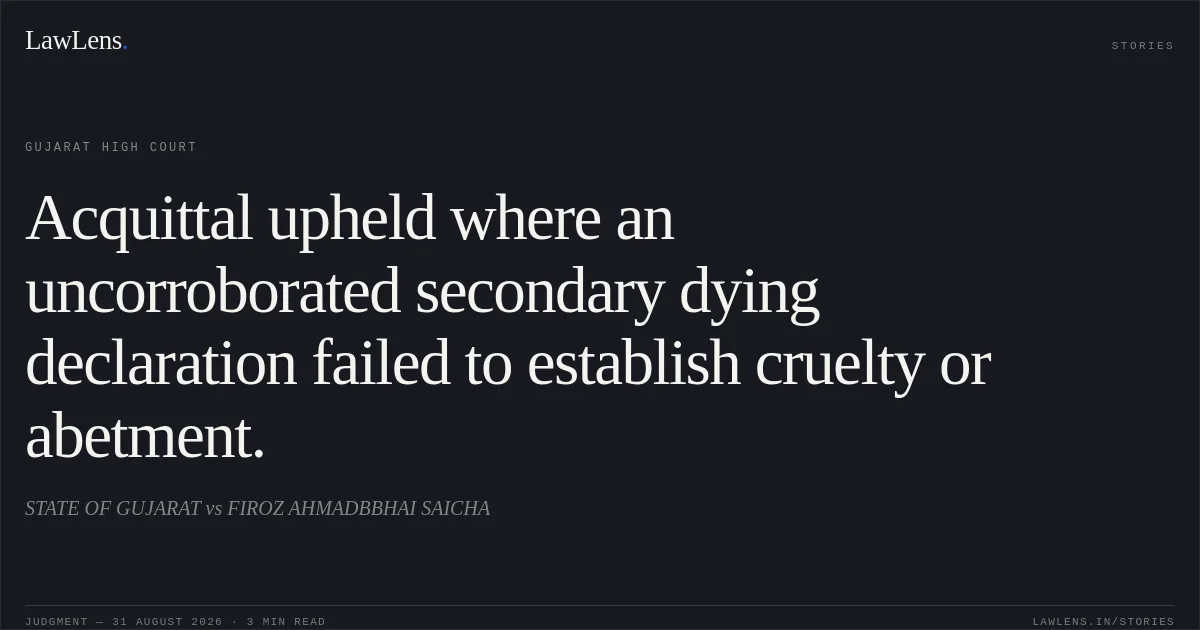 Acquittal upheld where an uncorroborated secondary dying declaration failed to establish cruelty or abetment.. STATE OF GUJARAT vs FIROZ AHMADBBHAI SAICHA. Gujarat High Court. LawLens