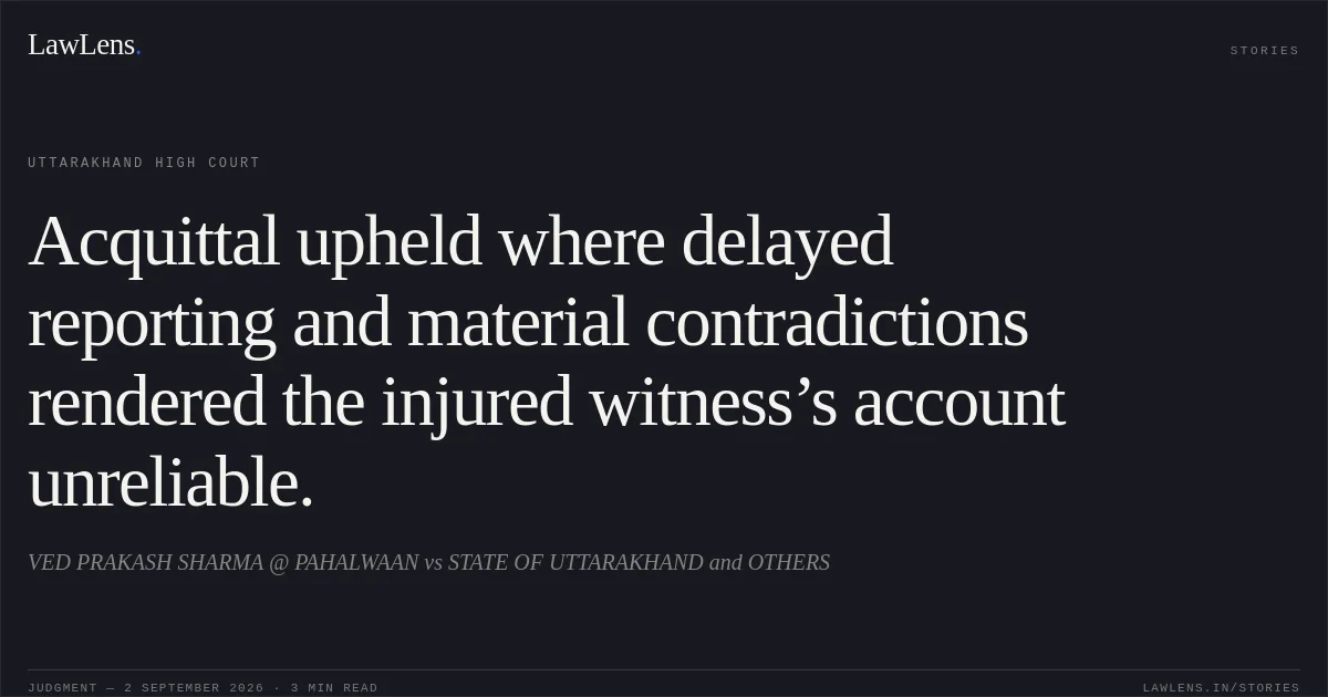 Acquittal upheld where delayed reporting and material contradictions rendered the injured witness’s account unreliable.. VED PRAKASH SHARMA @ PAHALWAAN vs STATE OF UTTARAKHAND and OTHERS. Uttarakhand High Court. LawLens
