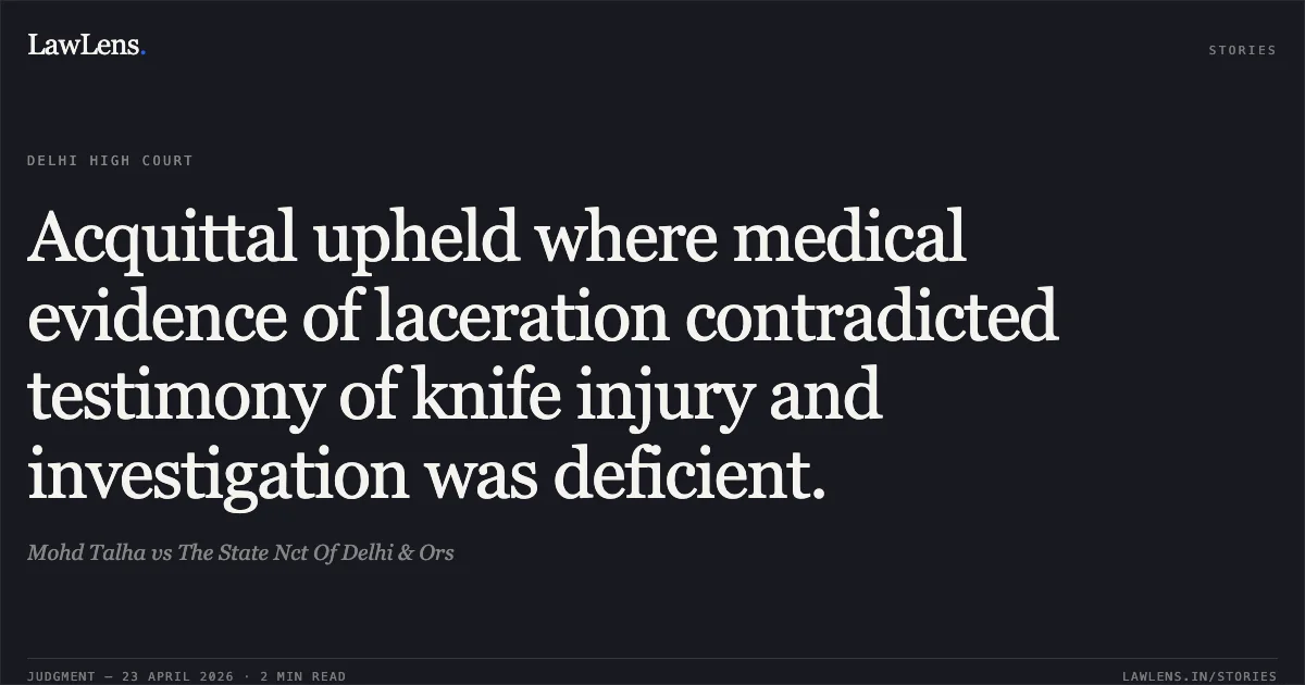Acquittal upheld where medical evidence of laceration contradicted testimony of knife injury and investigation was deficient.. Mohd Talha vs The State Nct Of Delhi & Ors. Delhi High Court. LawLens