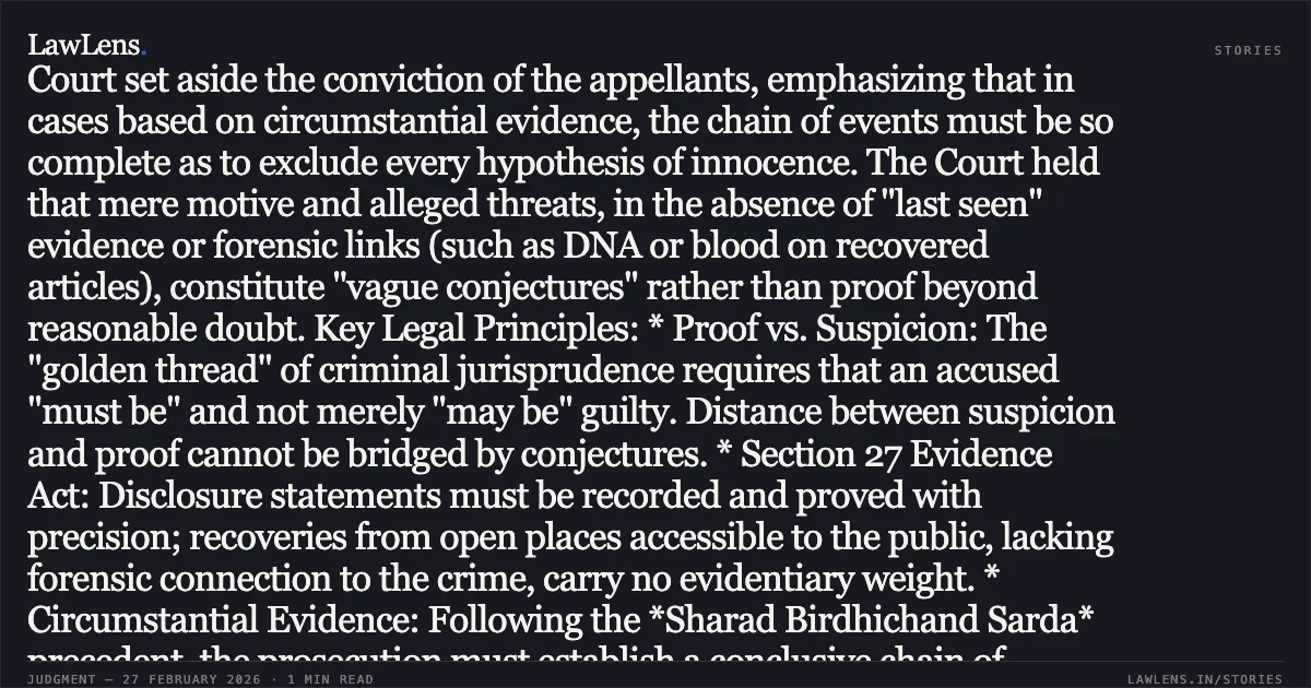 ### Acquittal Warranted Where Circumstantial Evidence Chain Fails To Establish Guilt Beyond Reasonable Doubt Main Ruling: The High Court set aside the conviction of the appellants, emphasizing that in cases based on circumstantial evidence, the chain of events must be so complete as to exclude every hypothesis of innocence. The Court held that mere motive and alleged threats, in the absence of "last seen" evidence or forensic links (such as DNA or blood on recovered articles), constitute "vague conjectures" rather than proof beyond reasonable doubt. Key Legal Principles: * Proof vs. Suspicion: The "golden thread" of criminal jurisprudence requires that an accused "must be" and not merely "may be" guilty. Distance between suspicion and proof cannot be bridged by conjectures. * Section 27 Evidence Act: Disclosure statements must be recorded and proved with precision; recoveries from open places accessible to the public, lacking forensic connection to the crime, carry no evidentiary weight. * Circumstantial Evidence: Following the *Sharad Birdhichand Sarda* precedent, the prosecution must establish a conclusive chain of evidence leaving no reasonable ground for any conclusion consistent with the innocence of the accused.. Prakash Singh v. State of Uttarakhand (and connected appeals) [Criminal Appeal No. 357 of 2025 (with Nos. 383, 386, and 387 of 2025)]. Uttarakhand High Court. LawLens