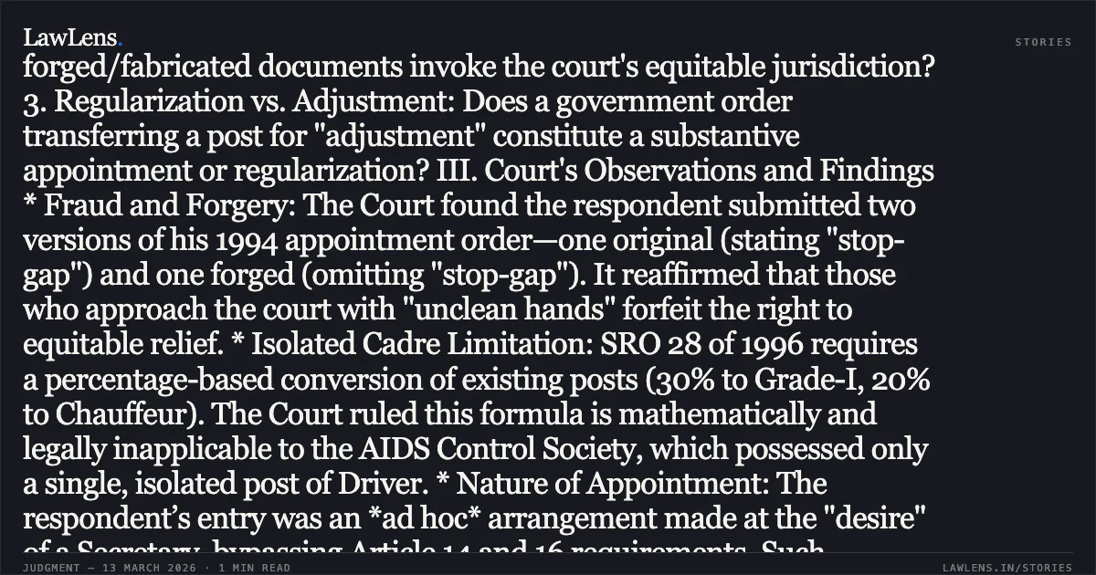 ### Ad Hoc Appointee in Isolated Cadre Ineligible for Graded Promotion Benefits Under SRO 28 of 1996 I. Case Overview The High Court of Jammu & Kashmir and Ladakh set aside a Tribunal order granting retrospective promotion to a respondent who secured his initial ad hoc engagement through political desire rather than a constitutional selection process. The Court held that an employee serving in an isolated post within a society lacks a "cadre" for the application of graded pay scales. II. Key Legal Issues 1. Application of SRO 28 of 1996: Does the benefit of promotion to Driver Grade-I and Chauffeur apply to an isolated post (single-post cadre)? 2. Equity and Clean Hands: Can a petitioner seeking relief based on forged/fabricated documents invoke the court's equitable jurisdiction? 3. Regularization vs. Adjustment: Does a government order transferring a post for "adjustment" constitute a substantive appointment or regularization? III. Court's Observations and Findings * Fraud and Forgery: The Court found the respondent submitted two versions of his 1994 appointment order—one original (stating "stop-gap") and one forged (omitting "stop-gap"). It reaffirmed that those who approach the court with "unclean hands" forfeit the right to equitable relief. * Isolated Cadre Limitation: SRO 28 of 1996 requires a percentage-based conversion of existing posts (30% to Grade-I, 20% to Chauffeur). The Court ruled this formula is mathematically and legally inapplicable to the AIDS Control Society, which possessed only a single, isolated post of Driver. * Nature of Appointment: The respondent’s entry was an *ad hoc* arrangement made at the "desire" of a Secretary, bypassing Article 14 and 16 requirements. Such "backdoor" entries do not ripen into substantive appointments merely through the passage of time or administrative adjustments. * Repatriation: While the Court denied promotion benefits, it ruled the respondent could not be repatriated to the Health Department because the post he occupied was permanently transferred to the Society, making him a Society employee by legal fiction. IV. Final Ruling The High Court allowed the UT's petitions and quashed the Tribunal’s directions for promotion and interest. It upheld the Society's right to investigate the forgery but maintained the respondent's status as a Society employee, preventing further "wrongful benefits" in service.. UT of Jammu & Kashmir & Ors. v. Surinder Kumar, WP(C) No. 135/2026 c/w WP(C) No. 217/2026 [2026:JKLHC-JMU:774-DB]. Jammu and Kashmir High Court. LawLens