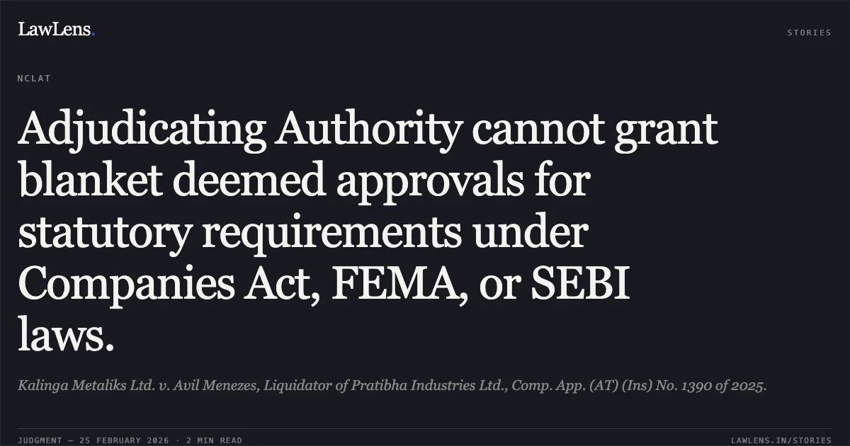 Adjudicating Authority cannot grant blanket deemed approvals for statutory requirements under Companies Act, FEMA, or SEBI laws.. Kalinga Metaliks Ltd. v. Avil Menezes, Liquidator of Pratibha Industries Ltd., Comp. App. (AT) (Ins) No. 1390 of 2025.. NCLAT. LawLens