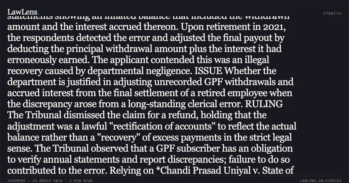 Adjustment of unrecorded GPF withdrawals with interest at retirement constitutes lawful account rectification, not impermissible recovery. FACTS The applicant, a retired Assistant Sub-Inspector of the Delhi Police, challenged the deduction of approximately ₹7 lakhs from his General Provident Fund (GPF) at the time of retirement. In 2002–03, the applicant had withdrawn ₹1.5 lakhs, which, due to a clerical error by the department, was never recorded in his GPF ledger. Consequently, for 18 years, the applicant received annual statements showing an inflated balance that included the withdrawn amount and the interest accrued thereon. Upon retirement in 2021, the respondents detected the error and adjusted the final payout by deducting the principal withdrawal amount plus the interest it had erroneously earned. The applicant contended this was an illegal recovery caused by departmental negligence. ISSUE Whether the department is justified in adjusting unrecorded GPF withdrawals and accrued interest from the final settlement of a retired employee when the discrepancy arose from a long-standing clerical error. RULING The Tribunal dismissed the claim for a refund, holding that the adjustment was a lawful "rectification of accounts" to reflect the actual balance rather than a "recovery" of excess payments in the strict legal sense. The Tribunal observed that a GPF subscriber has an obligation to verify annual statements and report discrepancies; failure to do so contributed to the error. Relying on *Chandi Prasad Uniyal v. State of Uttarakhand*, the Tribunal ruled that the applicant cannot retain an unintended financial benefit derived from public money. Furthermore, the court distinguished this case from precedents prohibiting recovery from retired employees (like *Thomas Daniel*), noting that the applicant was fully aware of the withdrawal and had earned "undue interest" on it for nearly two decades. However, following the applicant's exoneration in a separate departmental inquiry, the respondents were directed to finalize his pension and retiral benefits accordingly.. OM BIR SINGH vs GNCTD. Central Administrative Tribunal. LawLens