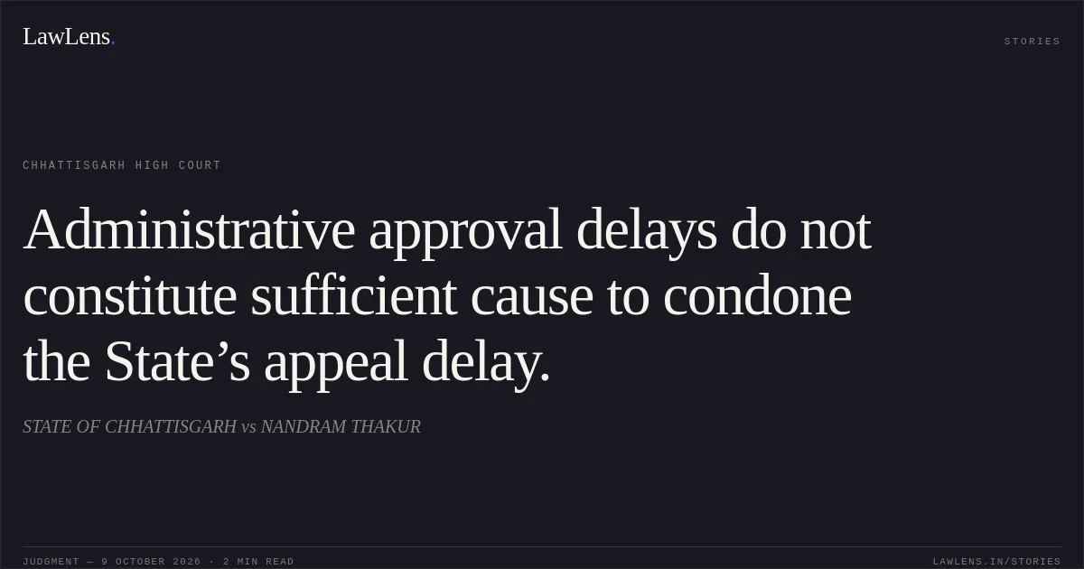 Administrative approval delays do not constitute sufficient cause to condone the State’s appeal delay.. STATE OF CHHATTISGARH vs NANDRAM THAKUR. Chhattisgarh High Court. LawLens
