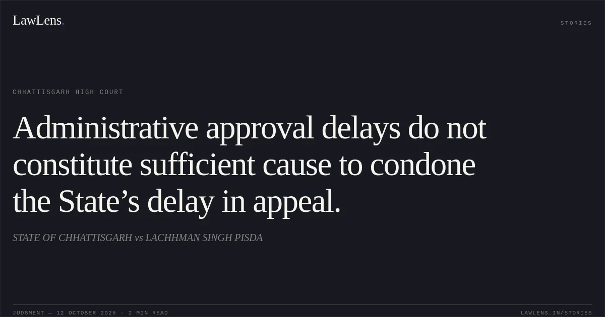 Administrative approval delays do not constitute sufficient cause to condone the State’s delay in appeal.. STATE OF CHHATTISGARH vs LACHHMAN SINGH PISDA. Chhattisgarh High Court. LawLens