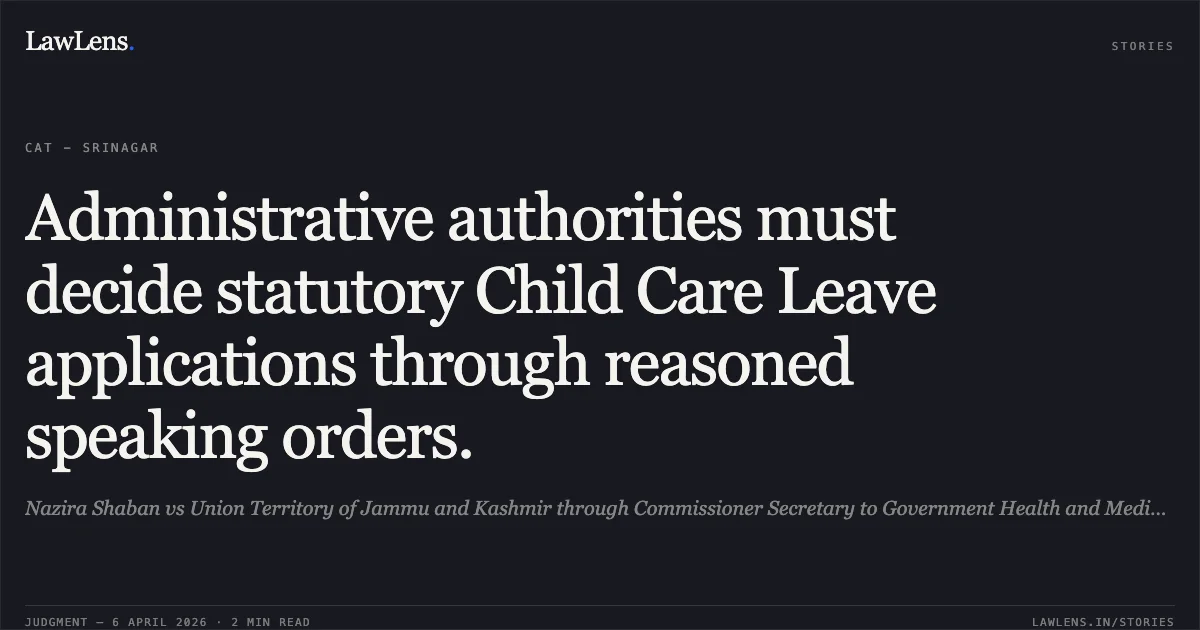 Administrative authorities must decide statutory Child Care Leave applications through reasoned speaking orders.. Nazira Shaban vs Union Territory of Jammu and Kashmir through Commissioner Secretary to Government Health and Medical Education Department. Central Administrative Tribunal. LawLens