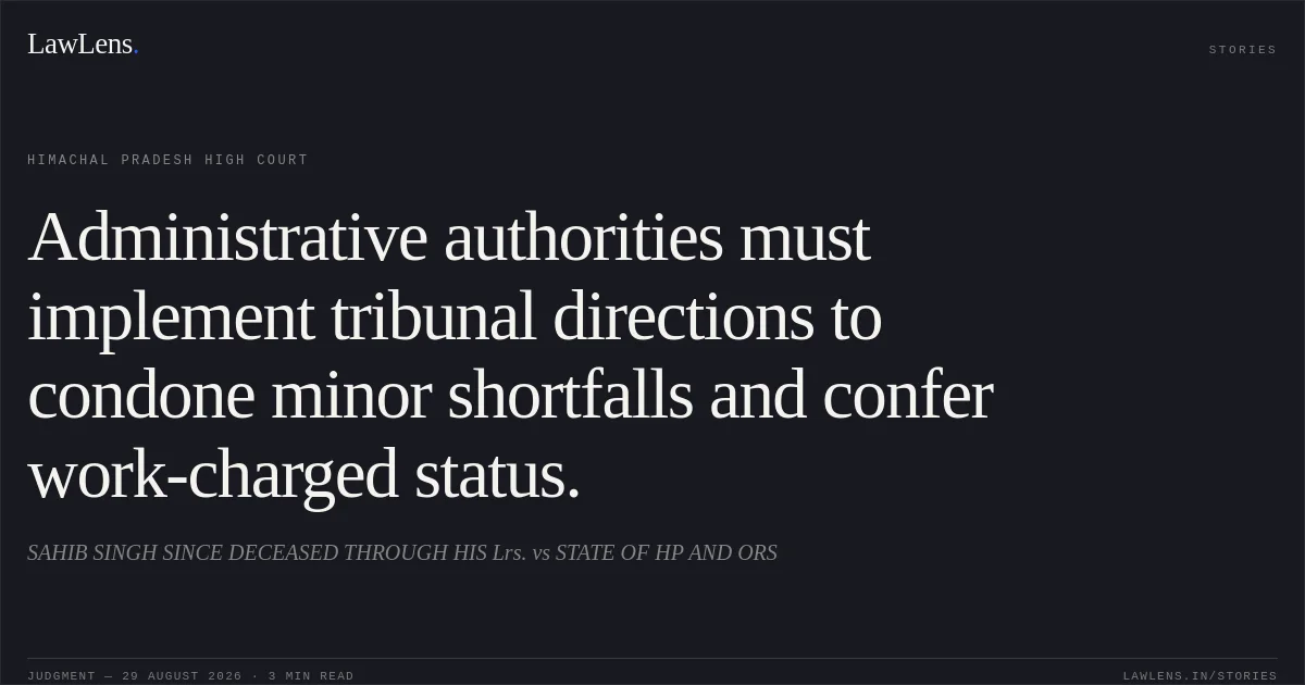 Administrative authorities must implement tribunal directions to condone minor shortfalls and confer work-charged status.. SAHIB SINGH SINCE DECEASED THROUGH HIS Lrs. vs STATE OF HP AND ORS. Himachal Pradesh High Court. LawLens