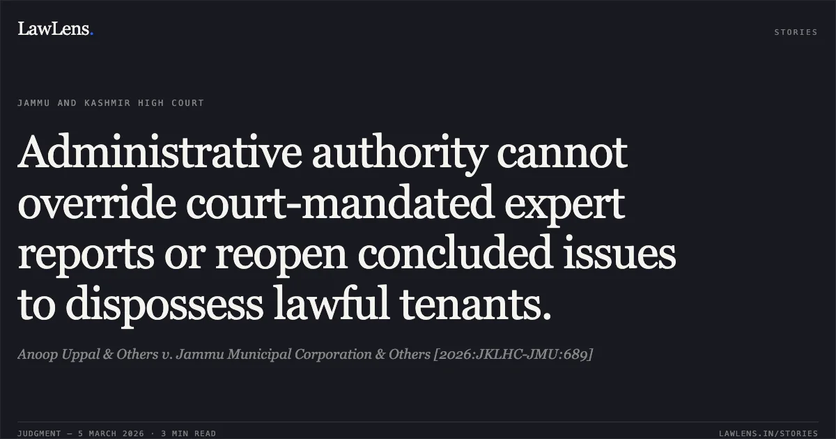 Administrative authority cannot override court-mandated expert reports or reopen concluded issues to dispossess lawful tenants.. Anoop Uppal & Others v. Jammu Municipal Corporation & Others [2026:JKLHC-JMU:689]. Jammu and Kashmir High Court. LawLens