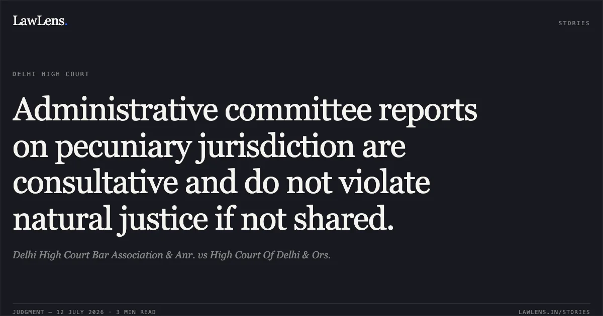 Administrative committee reports on pecuniary jurisdiction are consultative and do not violate natural justice if not shared.. Delhi High Court Bar Association & Anr. vs High Court Of Delhi & Ors.. Delhi High Court. LawLens