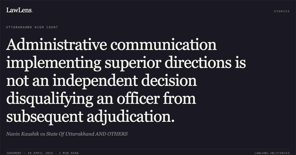 Administrative communication implementing superior directions is not an independent decision disqualifying an officer from subsequent adjudication.. Navin Kaushik vs State Of Uttarakhand AND OTHERS. Uttarakhand High Court. LawLens