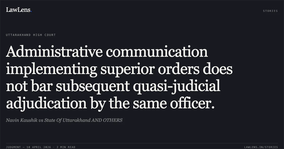 Administrative communication implementing superior orders does not bar subsequent quasi-judicial adjudication by the same officer.. Navin Kaushik vs State Of Uttarakhand AND OTHERS. Uttarakhand High Court. LawLens