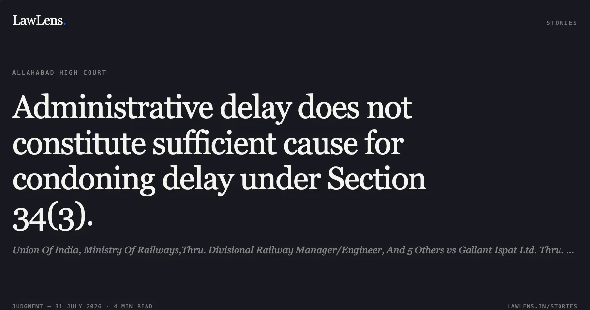 Administrative delay does not constitute sufficient cause for condoning delay under Section 34(3).. Union Of India, Ministry Of Railways,Thru. Divisional Railway Manager/Engineer, And 5 Others vs Gallant Ispat Ltd. Thru. General Manager Navneet Jindal. Allahabad High Court. LawLens
