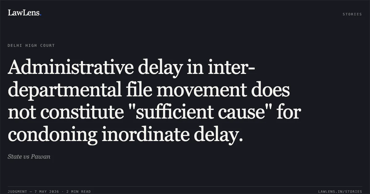 Administrative delay in inter-departmental file movement does not constitute "sufficient cause" for condoning inordinate delay.. State vs Pawan. Delhi High Court. LawLens