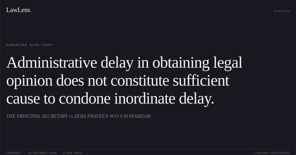 Administrative delay in obtaining legal opinion does not constitute sufficient cause to condone inordinate delay.. THE PRINCIPAL SECRETARY vs ZEBA PRAVEEN W/O S M INAMDAR. Karnataka High Court. LawLens