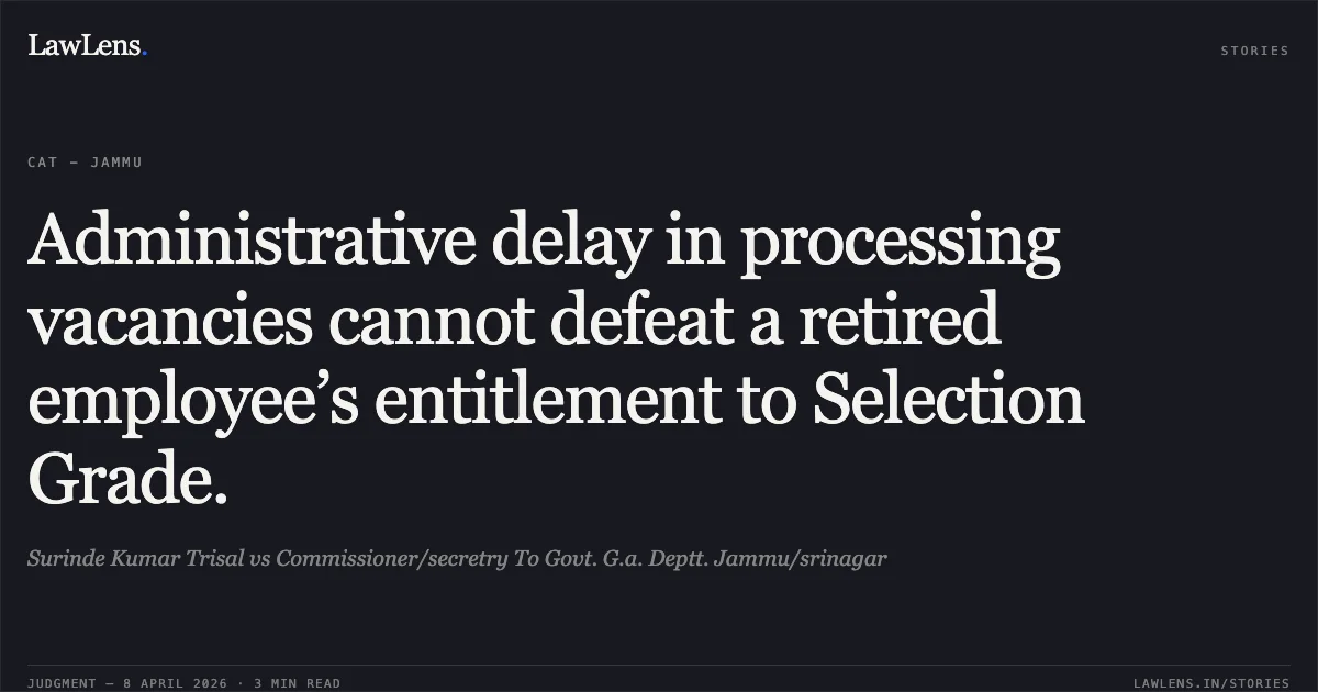 Administrative delay in processing vacancies cannot defeat a retired employee’s entitlement to Selection Grade.. Surinde Kumar Trisal vs Commissioner/secretry To Govt. G.a. Deptt. Jammu/srinagar. Central Administrative Tribunal. LawLens