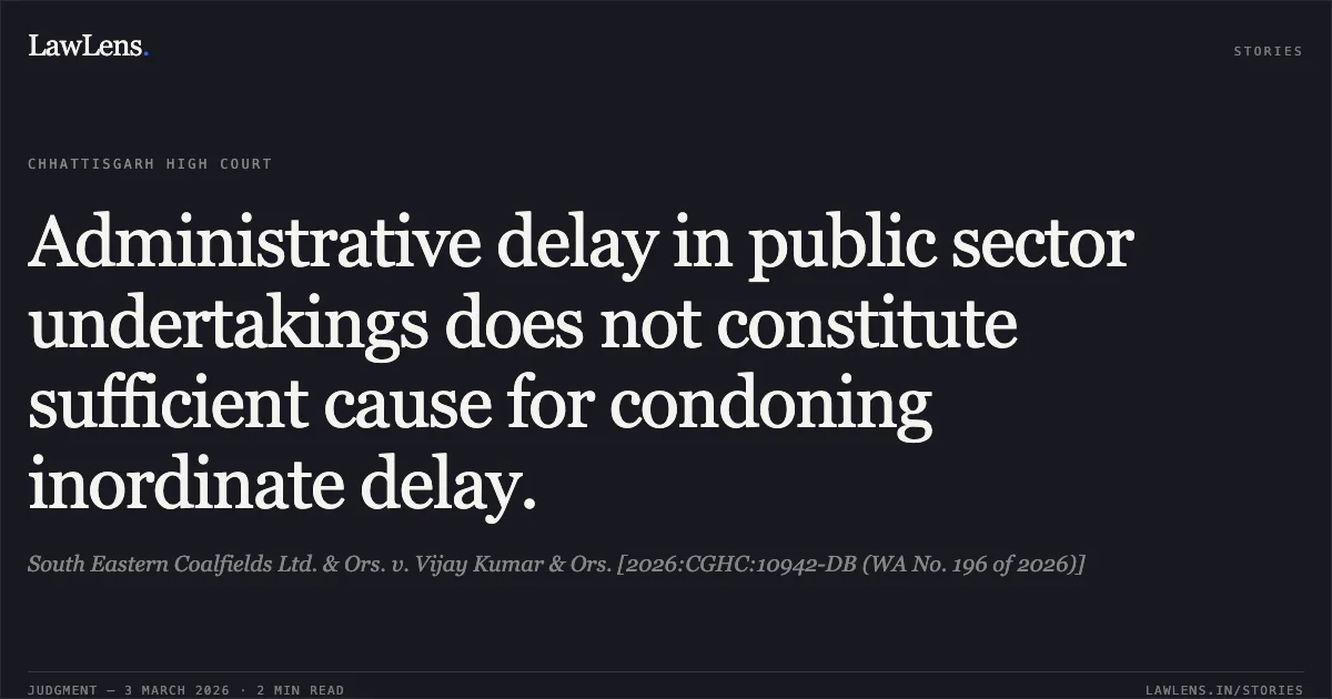 Administrative delay in public sector undertakings does not constitute sufficient cause for condoning inordinate delay.. South Eastern Coalfields Ltd. & Ors. v. Vijay Kumar & Ors. [2026:CGHC:10942-DB (WA No. 196 of 2026)]. Chhattisgarh High Court. LawLens