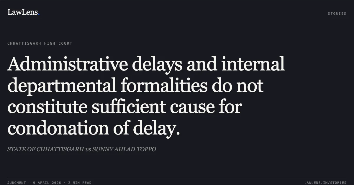 Administrative delays and internal departmental formalities do not constitute sufficient cause for condonation of delay.. STATE OF CHHATTISGARH vs SUNNY AHLAD TOPPO. Chhattisgarh High Court. LawLens