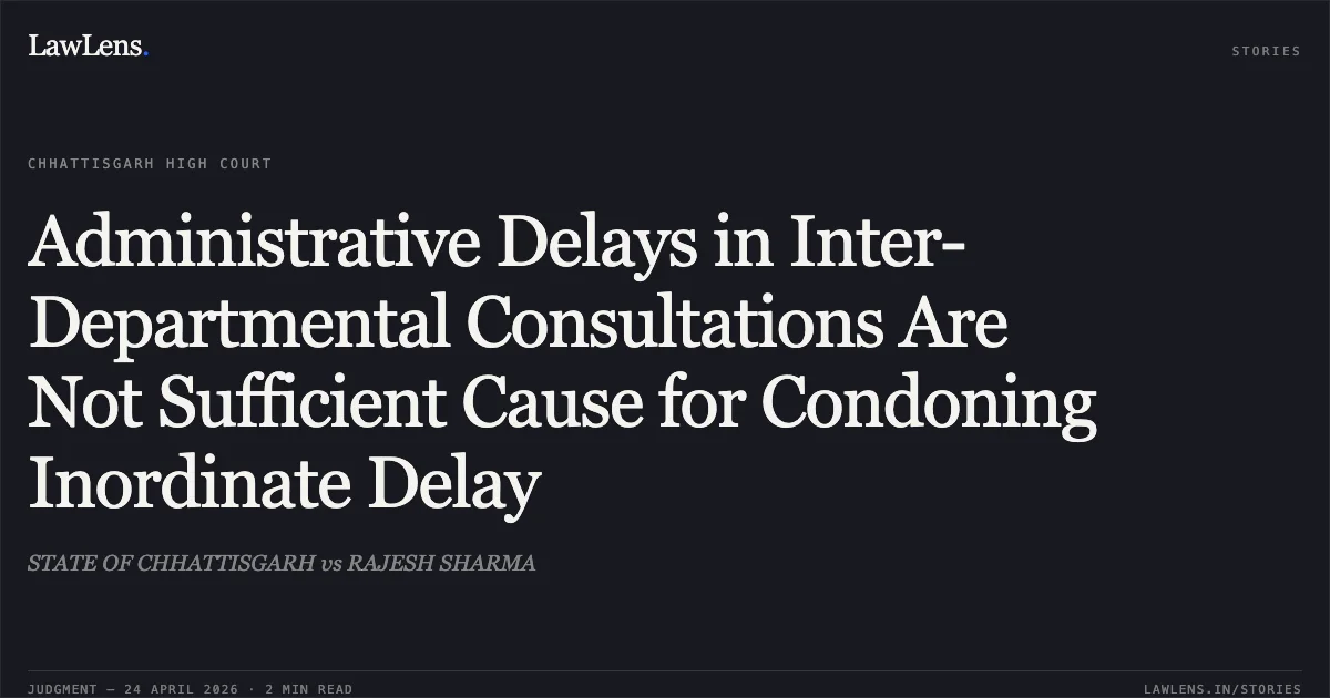 Administrative Delays in Inter-Departmental Consultations Are Not Sufficient Cause for Condoning Inordinate Delay. STATE OF CHHATTISGARH vs RAJESH SHARMA. Chhattisgarh High Court. LawLens