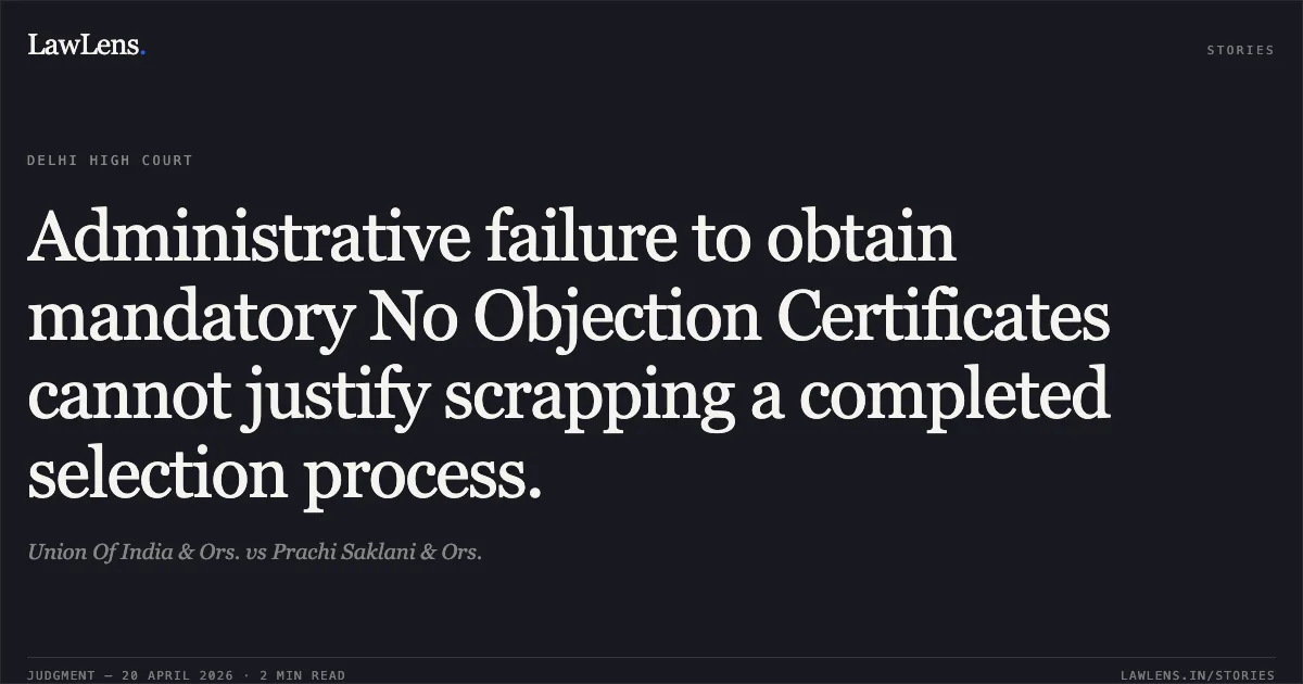 Administrative failure to obtain mandatory No Objection Certificates cannot justify scrapping a completed selection process.. Union Of India & Ors. vs Prachi Saklani & Ors.. Delhi High Court. LawLens