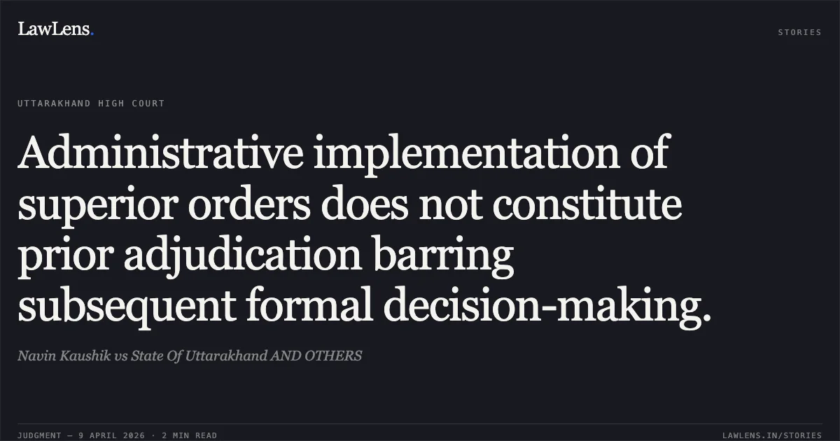 Administrative implementation of superior orders does not constitute prior adjudication barring subsequent formal decision-making.. Navin Kaushik vs State Of Uttarakhand AND OTHERS. Uttarakhand High Court. LawLens