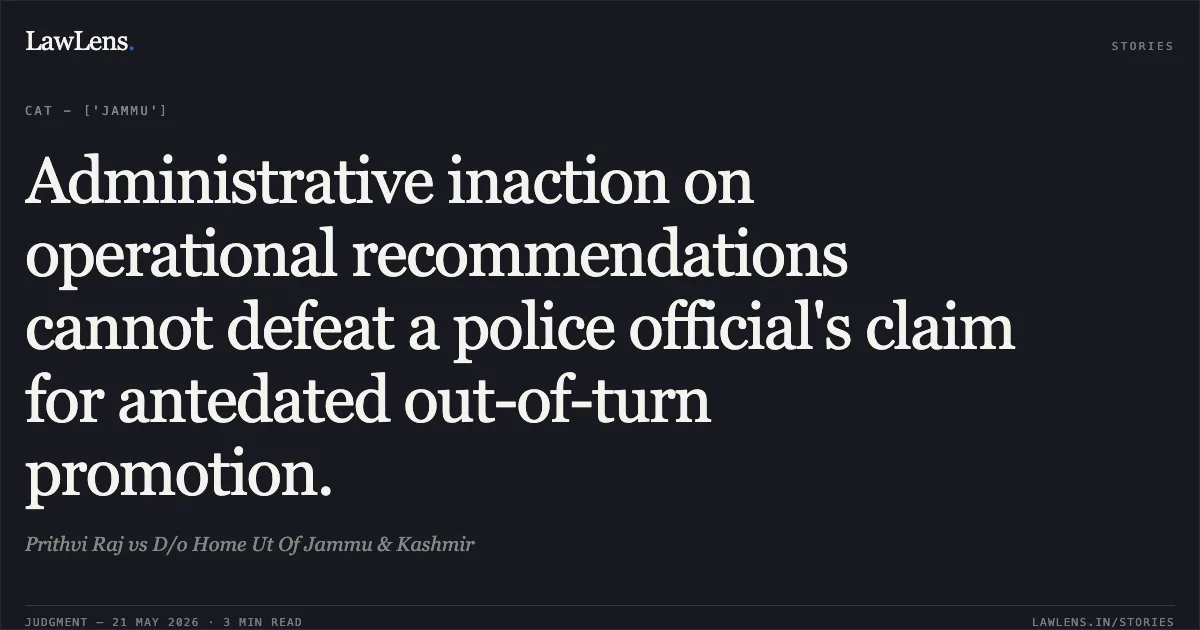Administrative inaction on operational recommendations cannot defeat a police official's claim for antedated out-of-turn promotion.. Prithvi Raj vs D/o Home Ut Of Jammu & Kashmir. Central Administrative Tribunal. LawLens
