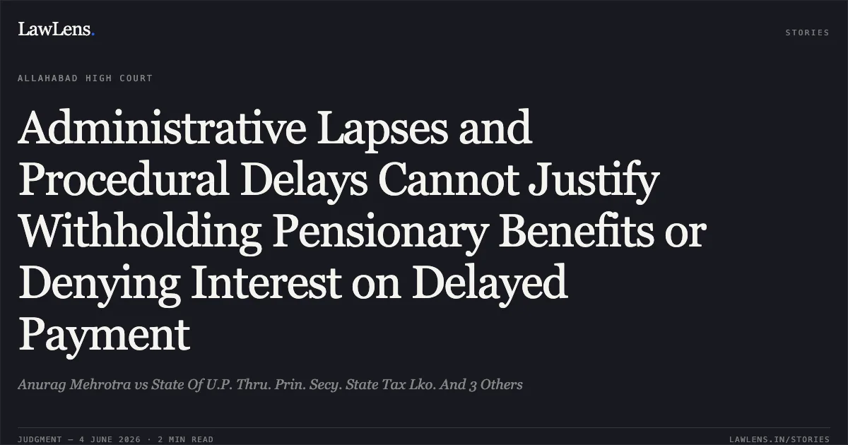 Administrative Lapses and Procedural Delays Cannot Justify Withholding Pensionary Benefits or Denying Interest on Delayed Payment. Anurag Mehrotra vs State Of U.P. Thru. Prin. Secy. State Tax Lko. And 3 Others. Allahabad High Court. LawLens