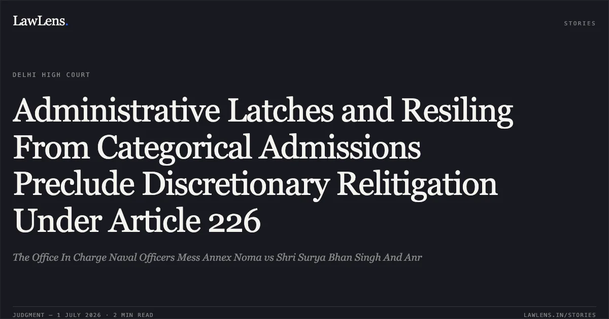 Administrative Latches and Resiling From Categorical Admissions Preclude Discretionary Relitigation Under Article 226. The Office In Charge Naval Officers Mess Annex Noma vs Shri Surya Bhan Singh And Anr. Delhi High Court. LawLens