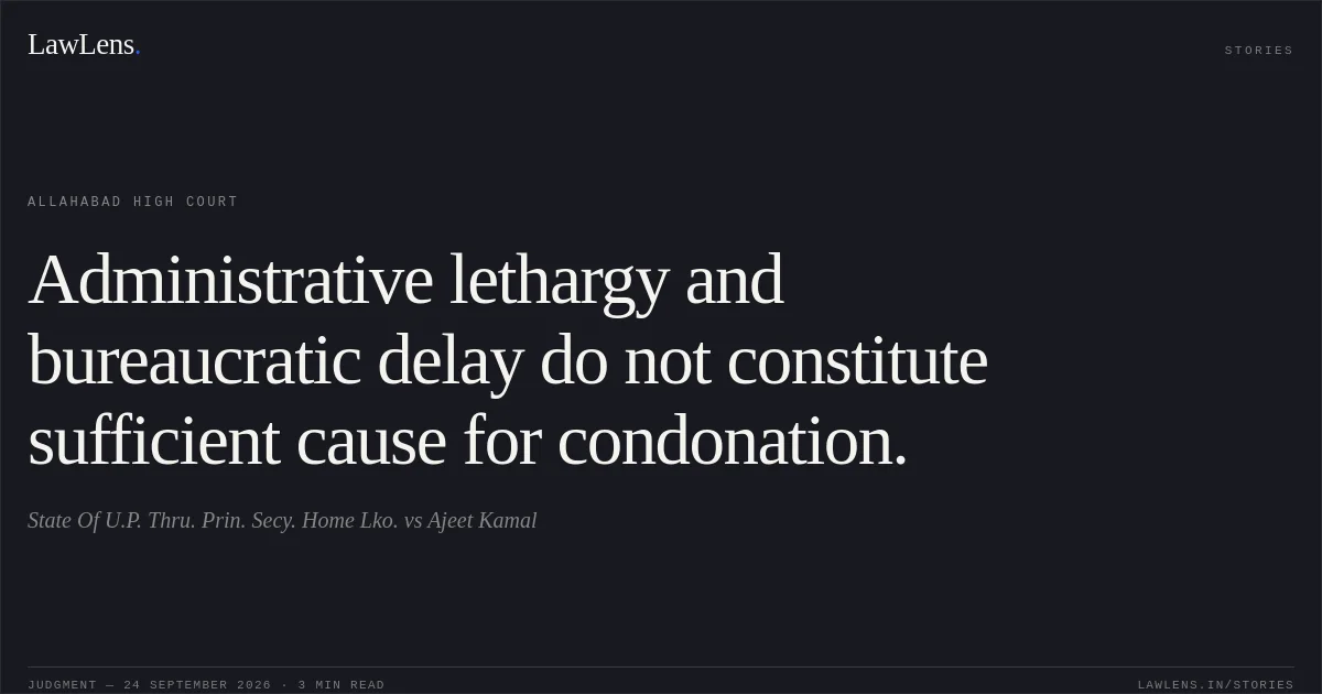 Administrative lethargy and bureaucratic delay do not constitute sufficient cause for condonation.. State Of U.P. Thru. Prin. Secy. Home Lko. vs Ajeet Kamal. Allahabad High Court. LawLens