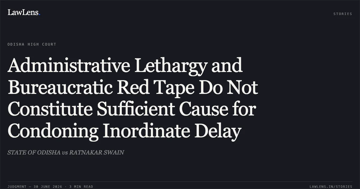 Administrative Lethargy and Bureaucratic Red Tape Do Not Constitute Sufficient Cause for Condoning Inordinate Delay. STATE OF ODISHA vs RATNAKAR SWAIN. Odisha High Court. LawLens