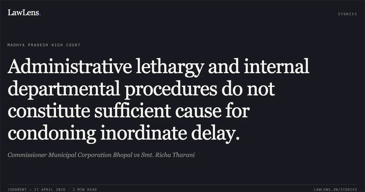 Administrative lethargy and internal departmental procedures do not constitute sufficient cause for condoning inordinate delay.. Commissioner Municipal Corporation Bhopal vs Smt. Richa Tharani. Madhya Pradesh High Court. LawLens