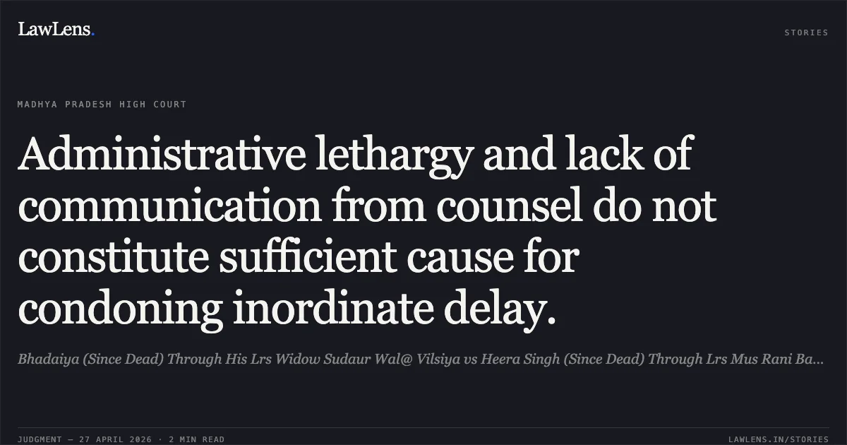 Administrative lethargy and lack of communication from counsel do not constitute sufficient cause for condoning inordinate delay.. Bhadaiya (Since Dead) Through His Lrs Widow Sudaur Wal@ Vilsiya vs Heera Singh (Since Dead) Through Lrs Mus Rani Bahu @ Suraj. Madhya Pradesh High Court. LawLens