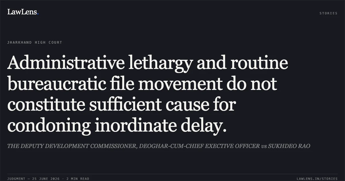 Administrative lethargy and routine bureaucratic file movement do not constitute sufficient cause for condoning inordinate delay.. THE DEPUTY DEVELOPMENT COMMISSIONER, DEOGHAR-CUM-CHIEF EXECTIVE OFFICER vs SUKHDEO RAO. Jharkhand High Court. LawLens