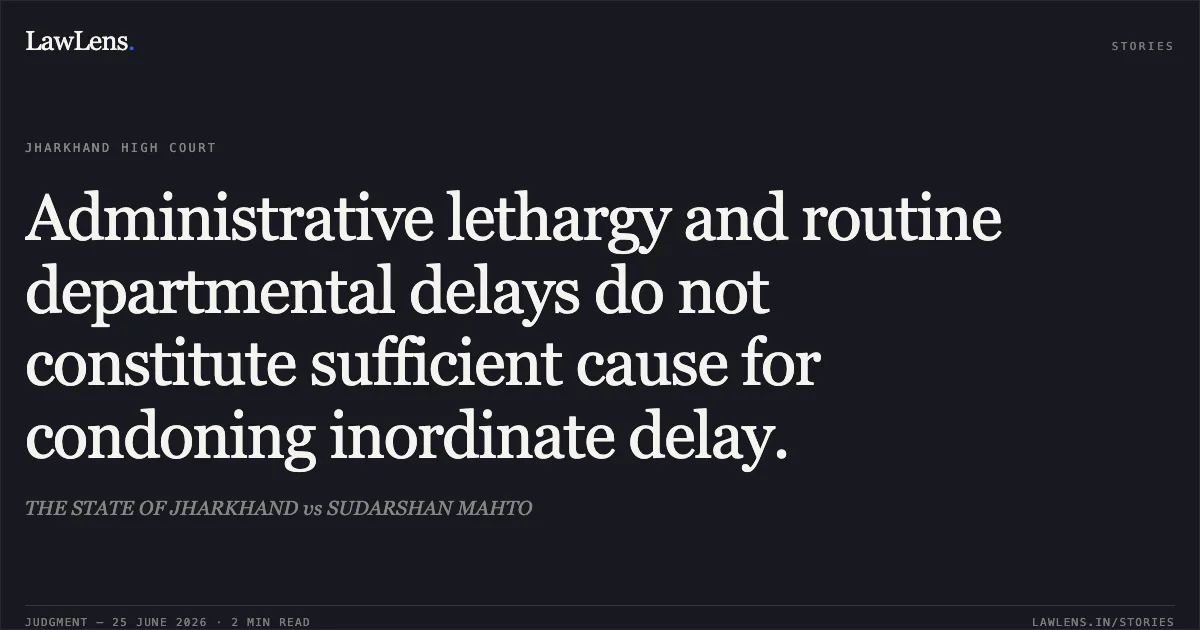 Administrative lethargy and routine departmental delays do not constitute sufficient cause for condoning inordinate delay.. THE STATE OF JHARKHAND vs SUDARSHAN MAHTO. Jharkhand High Court. LawLens