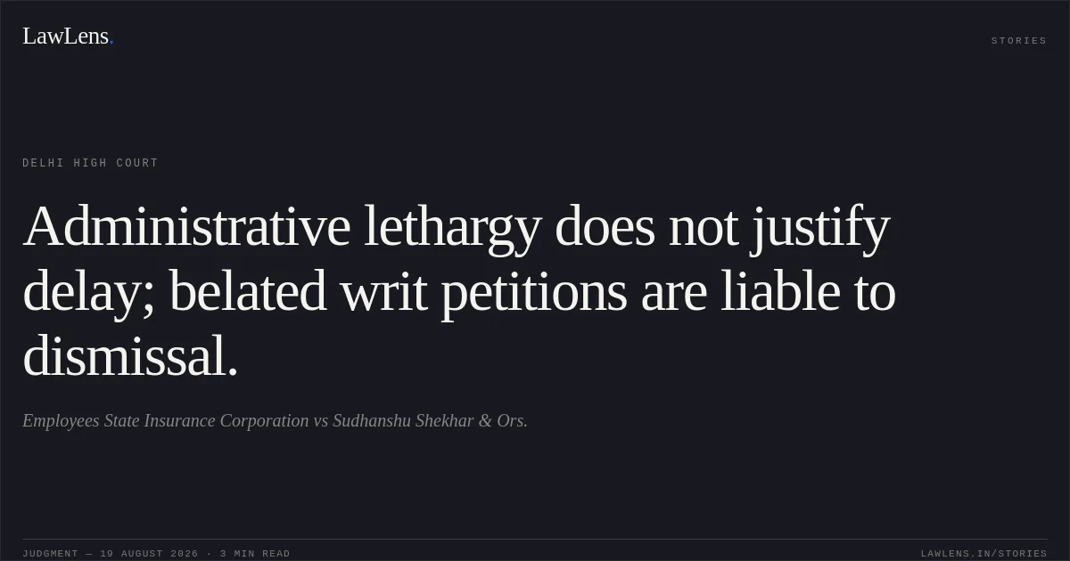 Administrative lethargy does not justify delay; belated writ petitions are liable to dismissal.. Employees State Insurance Corporation vs Sudhanshu Shekhar & Ors.. Delhi High Court. LawLens