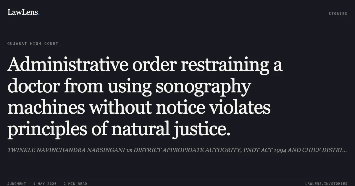 Administrative order restraining a doctor from using sonography machines without notice violates principles of natural justice.. TWINKLE NAVINCHANDRA NARSINGANI vs DISTRICT APPROPRIATE AUTHORITY, PNDT ACT 1994 AND CHIEF DISTRICT HEALTH OFFICER. Gujarat High Court. LawLens