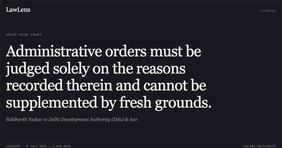 Administrative orders must be judged solely on the reasons recorded therein and cannot be supplemented by fresh grounds.. Siddharth Yadav vs Delhi Development Authority (Dda) & Anr.. Delhi High Court. LawLens