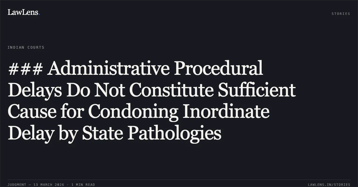 ### Administrative Procedural Delays Do Not Constitute Sufficient Cause for Condoning Inordinate Delay by State Pathologies. State of Chhattisgarh & Others v. Udit Narayan Pandey [WA No. 215 of 2026 (2026:CGHC:11784-DB)]. Chhattisgarh High Court. LawLens