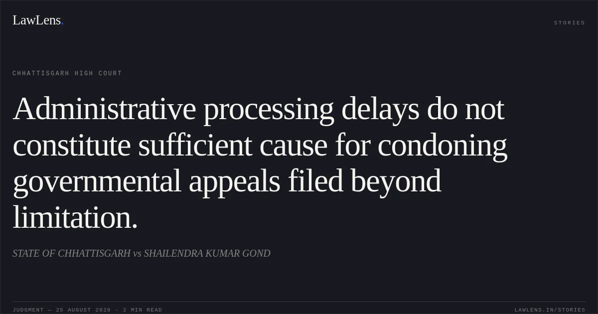 Administrative processing delays do not constitute sufficient cause for condoning governmental appeals filed beyond limitation.. STATE OF CHHATTISGARH vs SHAILENDRA KUMAR GOND. Chhattisgarh High Court. LawLens