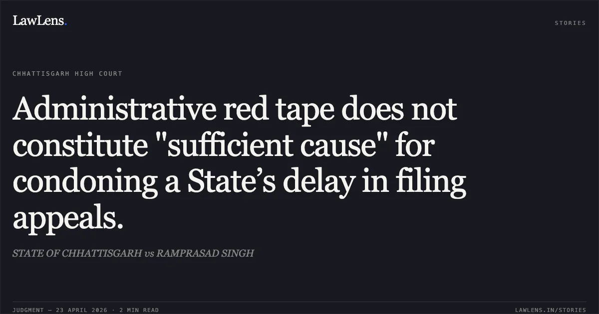 Administrative red tape does not constitute "sufficient cause" for condoning a State’s delay in filing appeals.. STATE OF CHHATTISGARH vs RAMPRASAD SINGH. Chhattisgarh High Court. LawLens