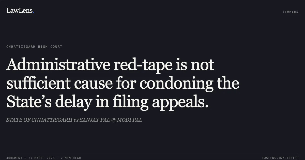 Administrative red-tape is not sufficient cause for condoning the State’s delay in filing appeals.. STATE OF CHHATTISGARH vs SANJAY PAL @ MODI PAL. Chhattisgarh High Court. LawLens
