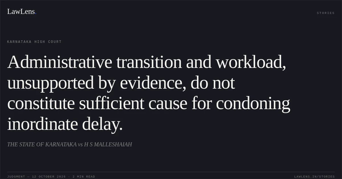 Administrative transition and workload, unsupported by evidence, do not constitute sufficient cause for condoning inordinate delay.. THE STATE OF KARNATAKA vs H S MALLESHAIAH. Karnataka High Court. LawLens
