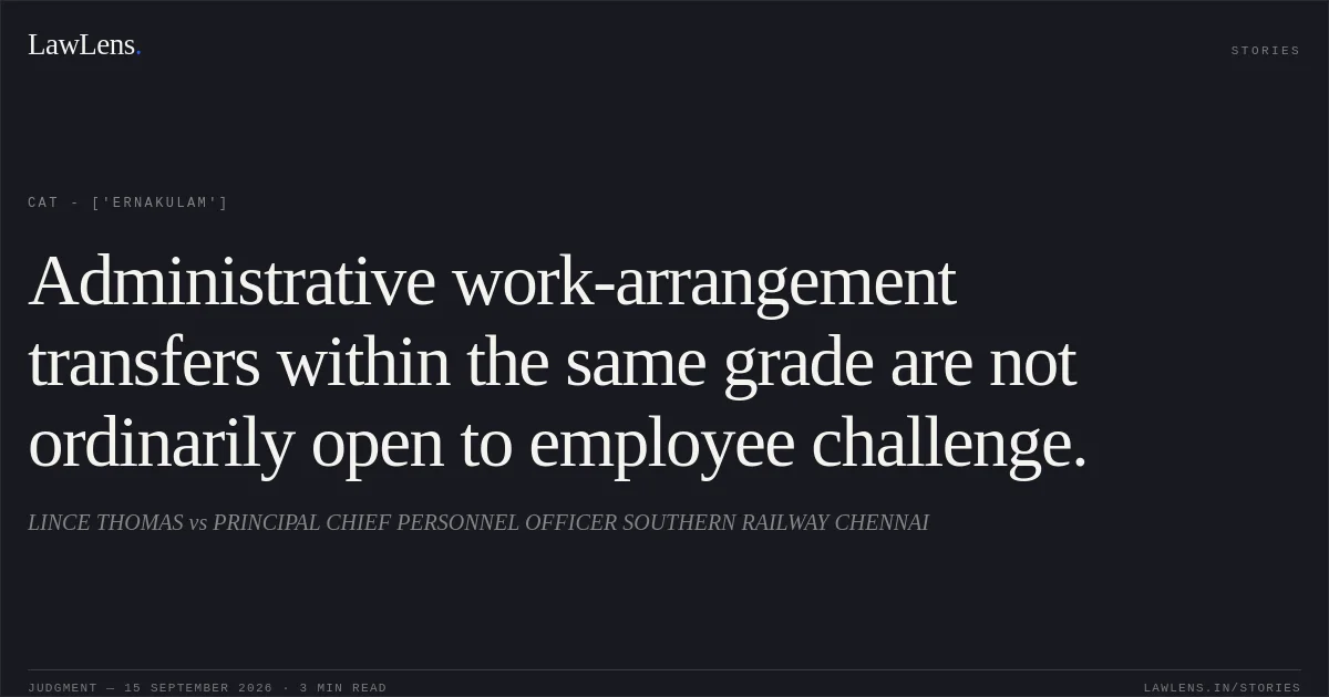 Administrative work-arrangement transfers within the same grade are not ordinarily open to employee challenge.. LINCE THOMAS vs PRINCIPAL CHIEF PERSONNEL OFFICER SOUTHERN RAILWAY CHENNAI. CAT - ['Ernakulam']. LawLens