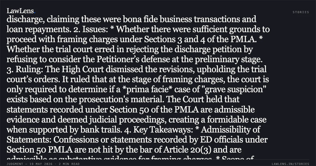 ### Admissibility of Section 50 PMLA Statements and Financial Trails Establish Sufficient Grounds for Framing Charges 1. Facts: The Petitioner, a partner in M/s Shiv Machine Tools, was accused of paying ₹94.42 Lakhs as illegal gratification to a MECON official to secure tenders for projects at Bokaro and Durgapur Steel Plants. The Directorate of Enforcement (ED) alleged that the bribe was layered through sham transactions, including ₹70 Lakhs routed as a "machinery advance" to a tile vendor (M/s Naskar Ceramics) and "friendly loans" to the official’s relatives. The Petitioner sought discharge, claiming these were bona fide business transactions and loan repayments. 2. Issues: * Whether there were sufficient grounds to proceed with framing charges under Sections 3 and 4 of the PMLA. * Whether the trial court erred in rejecting the discharge petition by refusing to consider the Petitioner’s defense at the preliminary stage. 3. Ruling: The High Court dismissed the revisions, upholding the trial court’s orders. It ruled that at the stage of framing charges, the court is only required to determine if a *prima facie* case of "grave suspicion" exists based on the prosecution's material. The Court held that statements recorded under Section 50 of the PMLA are admissible evidence and deemed judicial proceedings, creating a formidable case when supported by bank trails. 4. Key Takeaways: * Admissibility of Statements: Confessions or statements recorded by ED officials under Section 50 PMLA are not hit by the bar of Article 20(3) and are admissible as substantive evidence for framing charges. * Scope of Discharge: A "mini-trial" is impermissible at the discharge stage; the court must assume prosecution materials are true and need not consider the accused's defense or documents unless they are of "sterling quality." * Layering as Offence: The use of banking channels to structure bribes as "loans" or "advances" through intermediary entities squarely meets the definition of laundering under Section 3 PMLA. * Standalone Offence: Money laundering is an independent offence; procedural regularity in the underlying tender process does not legitimize the illegal movement of proceeds of crime.. HITESH V. SHAH vs UNION OF INDIA THROUGH THE DIRECTORATE OF ENFORCEMENT. Jharkhand High Court. LawLens