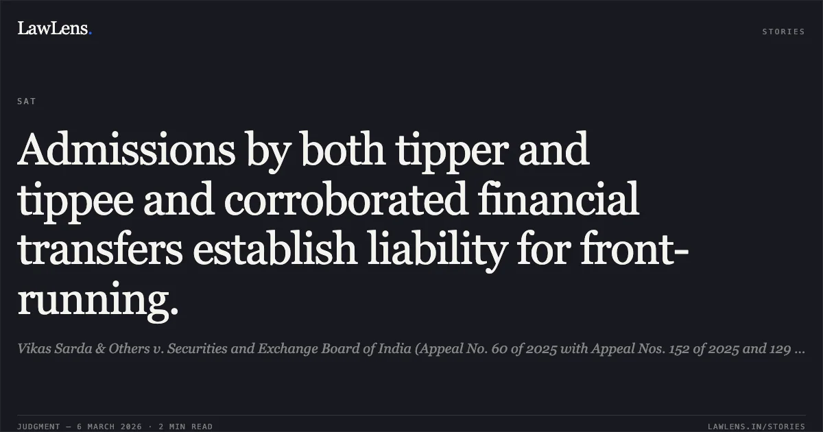 Admissions by both tipper and tippee and corroborated financial transfers establish liability for front-running.. Vikas Sarda & Others v. Securities and Exchange Board of India (Appeal No. 60 of 2025 with Appeal Nos. 152 of 2025 and 129 of 2025). Securities Appellate Tribunal. LawLens