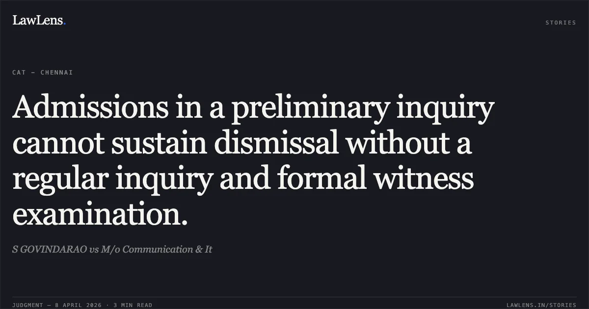 Admissions in a preliminary inquiry cannot sustain dismissal without a regular inquiry and formal witness examination.. S GOVINDARAO vs M/o Communication & It. Central Administrative Tribunal. LawLens