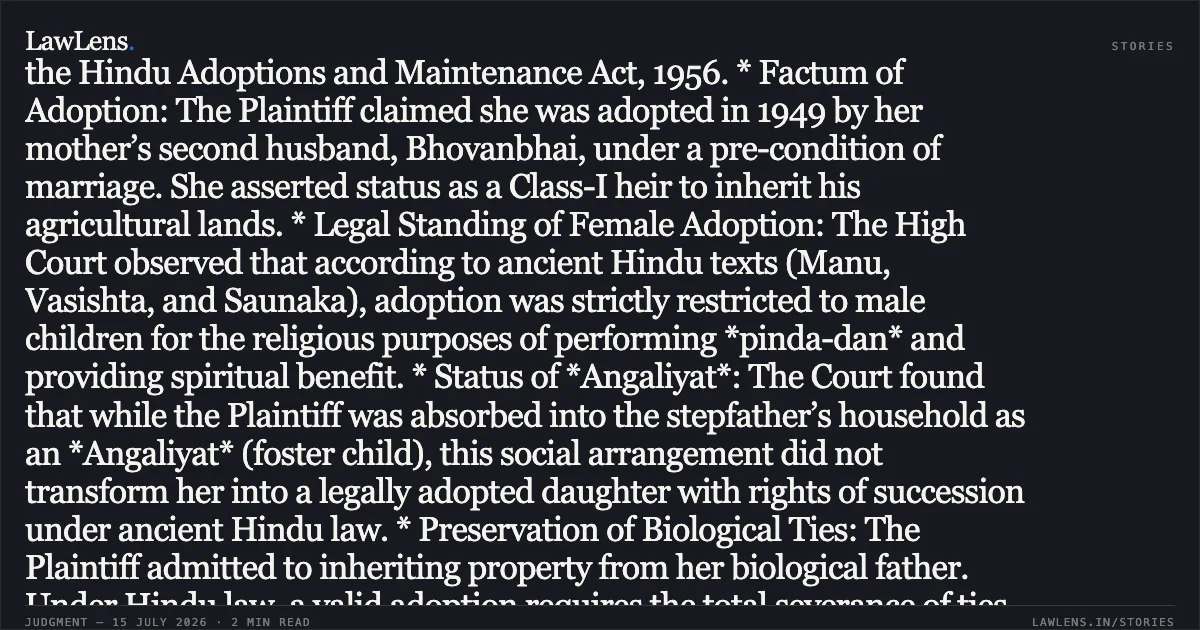 ### ADOPTION OF A FEMALE CHILD IS NOT LEGALLY RECOGNIZED UNDER ANCIENT HINDU LAW PRIOR TO 1956. SYNOPSIS * Core Question: Whether the adoption of a female child (specifically an *Angaliyat* child) was legally valid and conferred inheritance rights under Shastric Hindu Law prior to the enactment of the Hindu Adoptions and Maintenance Act, 1956. * Factum of Adoption: The Plaintiff claimed she was adopted in 1949 by her mother’s second husband, Bhovanbhai, under a pre-condition of marriage. She asserted status as a Class-I heir to inherit his agricultural lands. * Legal Standing of Female Adoption: The High Court observed that according to ancient Hindu texts (Manu, Vasishta, and Saunaka), adoption was strictly restricted to male children for the religious purposes of performing *pinda-dan* and providing spiritual benefit. * Status of *Angaliyat*: The Court found that while the Plaintiff was absorbed into the stepfather’s household as an *Angaliyat* (foster child), this social arrangement did not transform her into a legally adopted daughter with rights of succession under ancient Hindu law. * Preservation of Biological Ties: The Plaintiff admitted to inheriting property from her biological father. Under Hindu law, a valid adoption requires the total severance of ties with the biological family and renunciation of inheritance therein, which was absent here. * Outcome: The High Court upheld the Trial Court’s dismissal of the suit, ruling that in the absence of a valid legal adoption, the Plaintiff could not claim ownership of the deceased’s properties through inheritance.. HIRUBEN PPARBATBHAI SATASIYA vs BHAGWANJIBHAI POPATBHAI RANPARIA. Gujarat High Court. LawLens