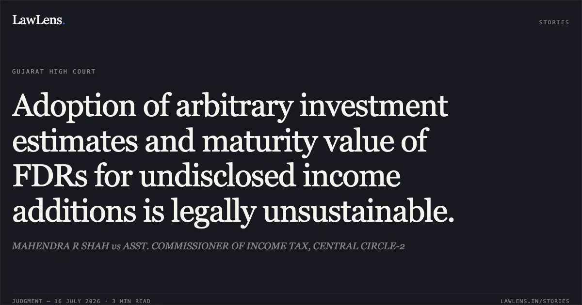 Adoption of arbitrary investment estimates and maturity value of FDRs for undisclosed income additions is legally unsustainable.. MAHENDRA R SHAH vs ASST. COMMISSIONER OF INCOME TAX, CENTRAL CIRCLE-2. Gujarat High Court. LawLens