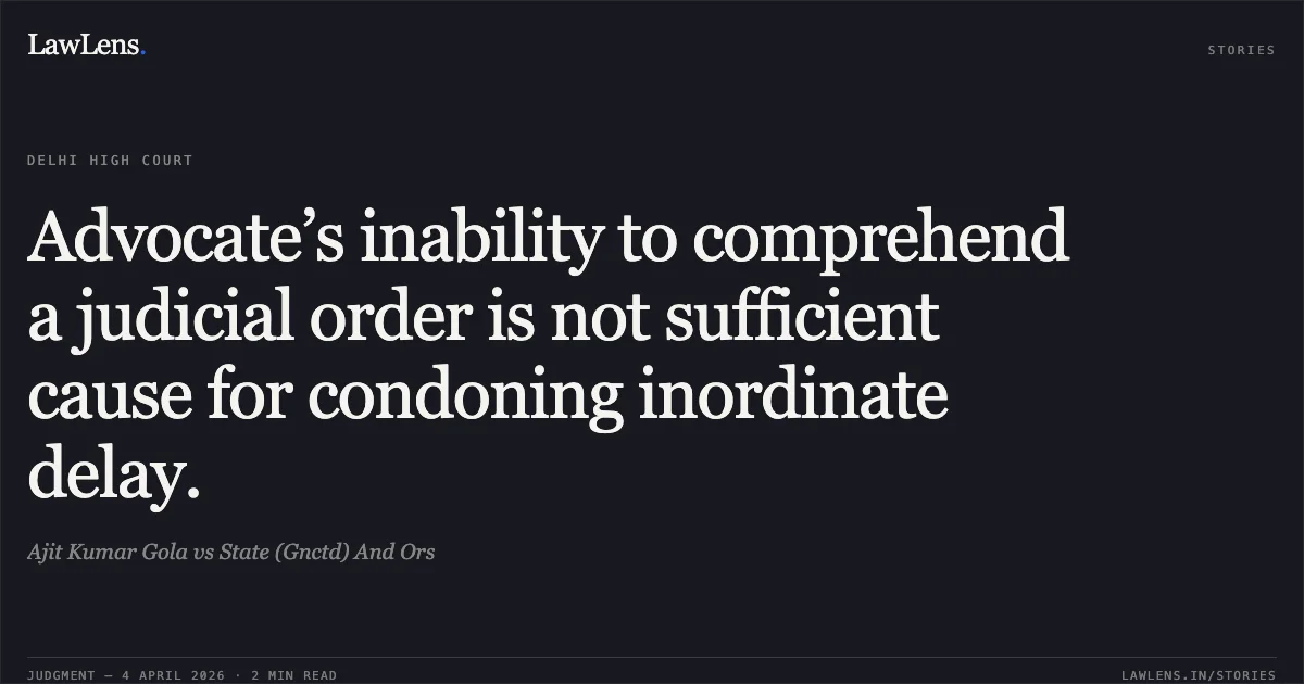 Advocate’s inability to comprehend a judicial order is not sufficient cause for condoning inordinate delay.. Ajit Kumar Gola vs State (Gnctd) And Ors. Delhi High Court. LawLens